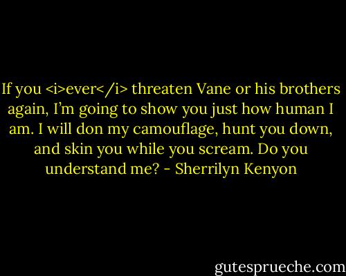 If you <i>ever</i> threaten Vane or his brothers again, I’m going to show you just how human I am. I will don my camouflage, hunt you down, and skin you while you scream. Do you understand me? - Sherrilyn Kenyon