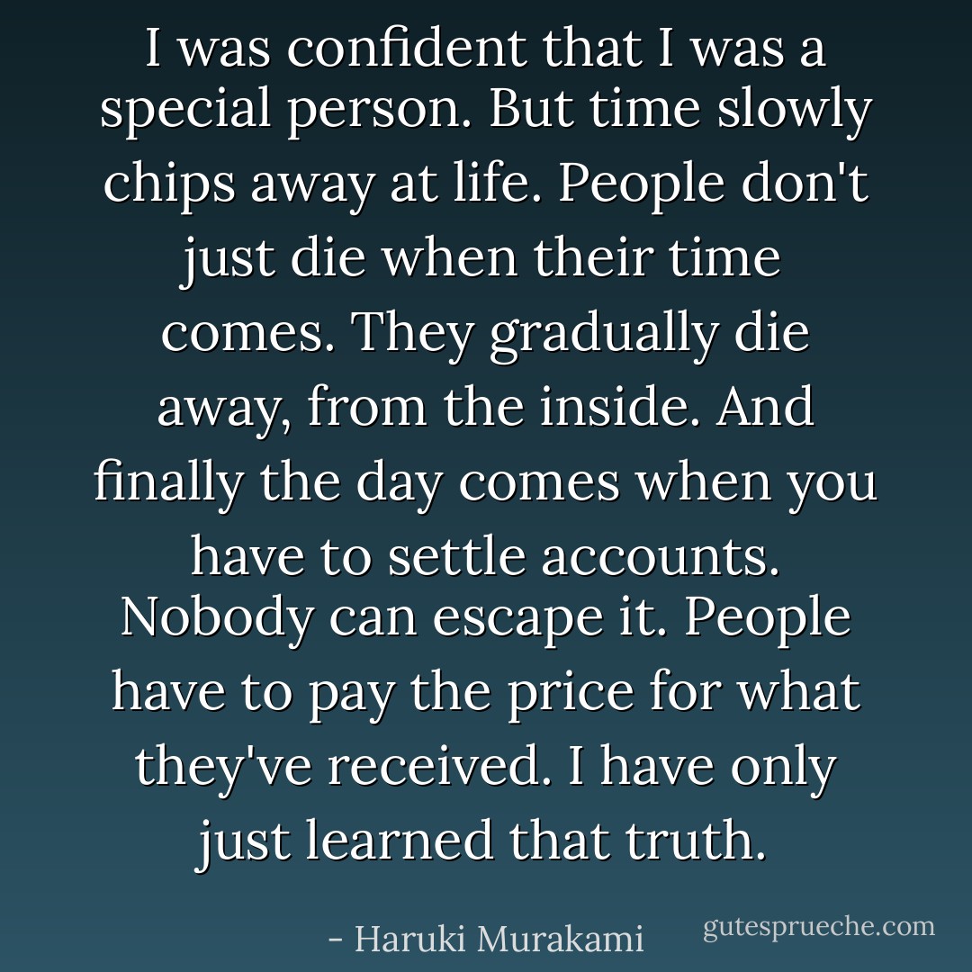 I was confident that I was a special person. But time slowly chips away at life. People don't just die when their time comes. They gradually die away, from the inside. And finally the day comes when you have to settle accounts. Nobody can escape it. People have to pay the price for what they've received. I have only just learned that truth. - Haruki Murakami