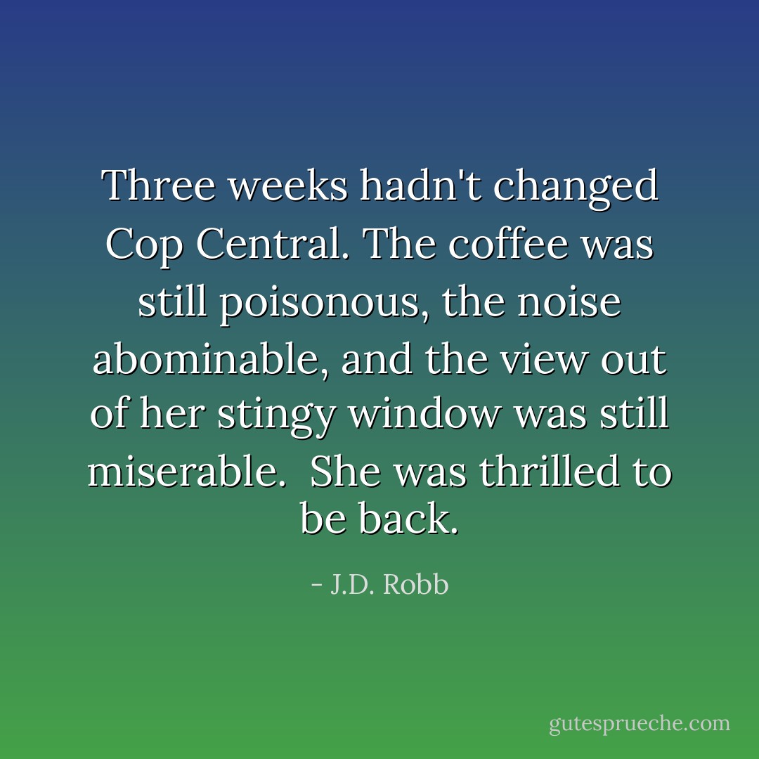 Three weeks hadn't changed Cop Central. The coffee was still poisonous, the noise abominable, and the view out of her stingy window was still miserable.<br /><br />She was thrilled to be back. - J.D. Robb
