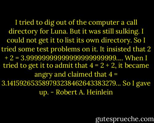 I tried to dig out of the computer a call directory for Luna. But it was still sulking. I could not get it to list its own directory. So I tried some test problems on it. It insisted that 2 + 2 = 3.99999999999999999999999.... When I tried to get it to admit that 4 = 2 + 2, it became angry and claimed that 4 = 3.141592653589793238462643383279... So I gave up. - Robert A. Heinlein