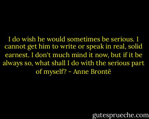 I do wish he would sometimes be serious. I cannot get him to write or speak in real, solid earnest. I don't much mind it now, but if it be always so, what shall I do with the serious part of myself? - Anne Brontë