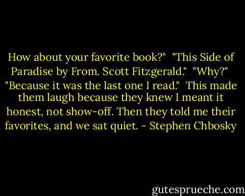 How about your favorite book?" <br />"This Side of Paradise by From. Scott Fitzgerald." <br />"Why?" <br />"Because it was the last one I read." <br />This made them laugh because they knew I meant it honest, not show-off. Then they told me their favorites, and we sat quiet. - Stephen Chbosky