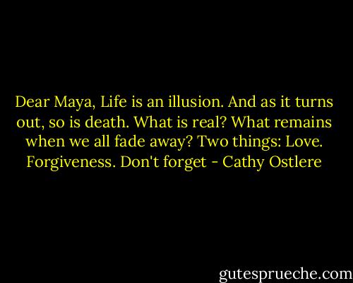 Dear Maya,<br />Life is an illusion.<br />And as it turns out, so is death.<br />What is real?<br />What remains when we all fade away?<br />Two things: Love. Forgiveness.<br />Don't forget - Cathy Ostlere
