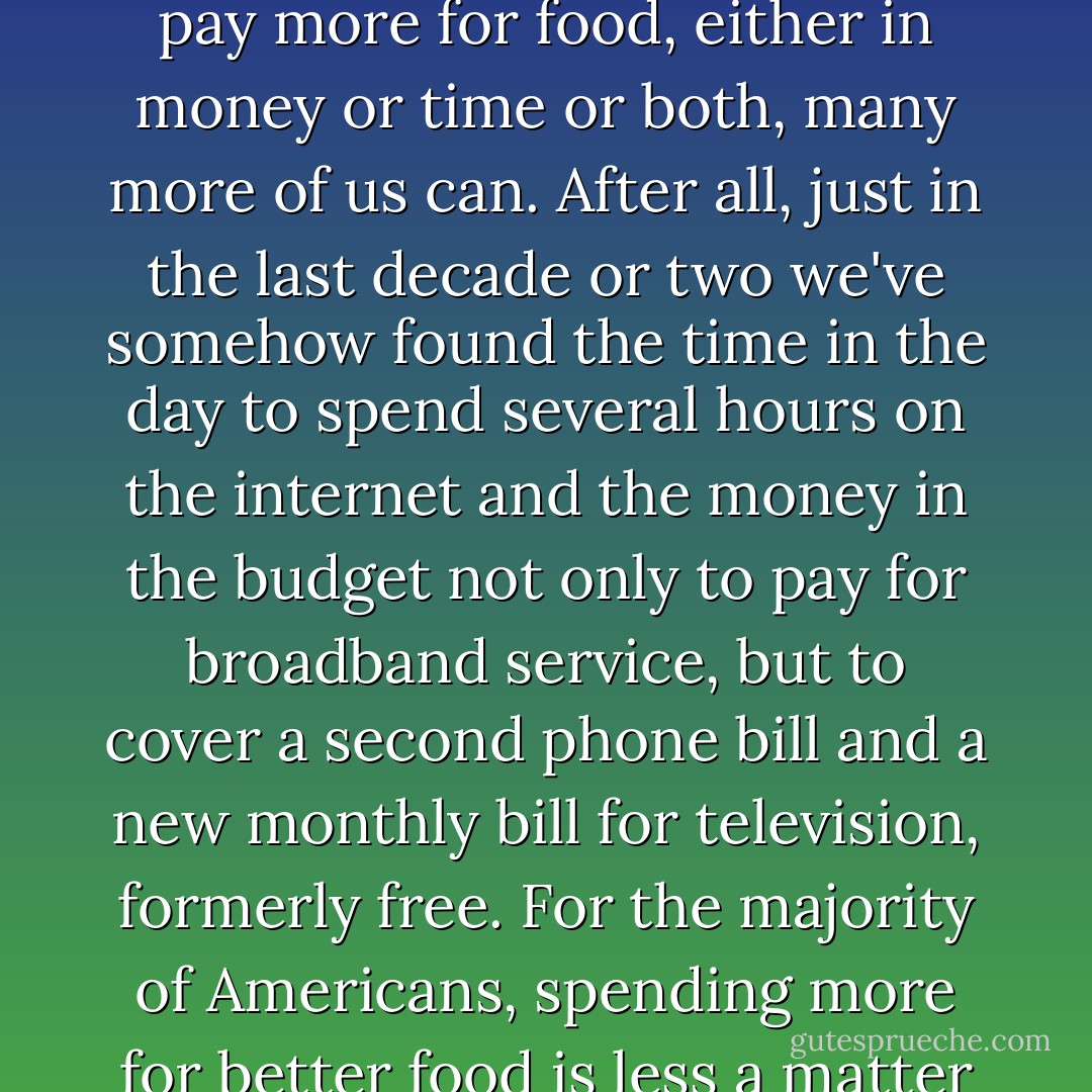 While it is true that many people simply can't afford to pay more for food, either in money or time or both, many more of us can. After all, just in the last decade or two we've somehow found the time in the day to spend several hours on the internet and the money in the budget not only to pay for broadband service, but to cover a second phone bill and a new monthly bill for television, formerly free. For the majority of Americans, spending more for better food is less a matter of ability than priority. p.187 - Michael Pollan