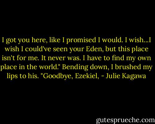 I got you here, like I promised I would. I wish...I wish I could've seen your Eden, but this place isn't for me. It never was. I have to find my own place in the world."<br />Bending down, I brushed my lips to his. "Goodbye, Ezekiel, - Julie Kagawa