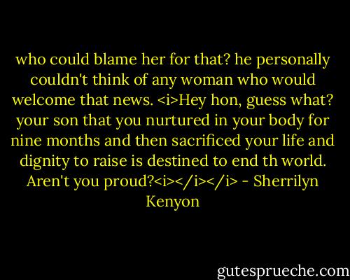 who could blame her for that? he personally couldn't think of any woman who would welcome that news. <i>Hey hon, guess what? your son that you nurtured in your body for nine months and then sacrificed your life and dignity to raise is destined to end th world. Aren't you proud?<i></i></i> - Sherrilyn Kenyon