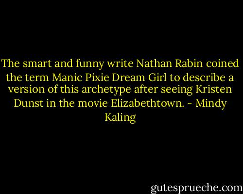 The smart and funny write Nathan Rabin coined the term Manic Pixie Dream Girl to describe a version of this archetype after seeing Kristen Dunst in the movie Elizabethtown. - Mindy Kaling
