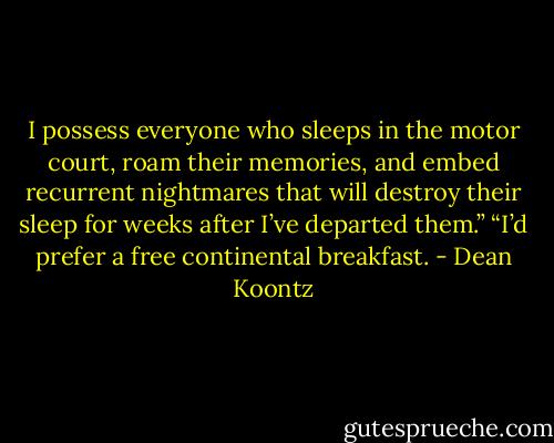 I possess everyone who sleeps in the motor court, roam their memories, and embed recurrent nightmares that will destroy their sleep for weeks after I’ve departed them.”<br />“I’d prefer a free continental breakfast. - Dean Koontz