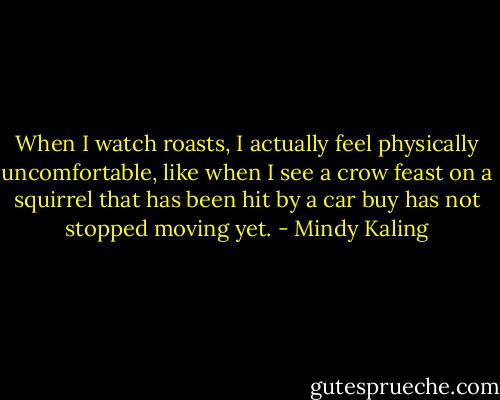 When I watch roasts, I actually feel physically uncomfortable, like when I see a crow feast on a squirrel that has been hit by a car buy has not stopped moving yet. - Mindy Kaling