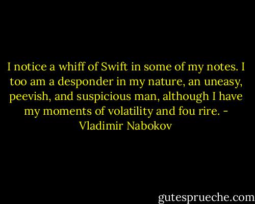 I notice a whiff of Swift in some of my notes. I too am a desponder in my nature, an uneasy, peevish, and suspicious man, although I have my moments of volatility and fou rire. - Vladimir Nabokov