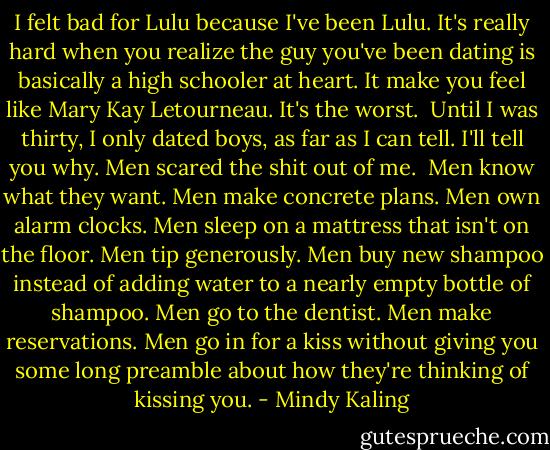 I felt bad for Lulu because I've been Lulu. It's really hard when you realize the guy you've been dating is basically a high schooler at heart. It make you feel like Mary Kay Letourneau. It's the worst.<br /><br />Until I was thirty, I only dated boys, as far as I can tell. I'll tell you why. Men scared the shit out of me.<br /><br />Men know what they want. Men make concrete plans. Men own alarm clocks. Men sleep on a mattress that isn't on the floor. Men tip generously. Men buy new shampoo instead of adding water to a nearly empty bottle of shampoo. Men go to the dentist. Men make reservations. Men go in for a kiss without giving you some long preamble about how they're thinking of kissing you. - Mindy Kaling