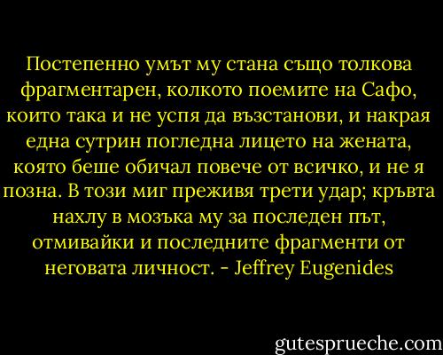 Постепенно умът му стана също толкова фрагментарен, колкото поемите на Сафо, които така и не успя да възстанови, и накрая една сутрин погледна лицето на жената, която беше обичал повече от всичко, и не я позна. В този миг преживя трети удар; кръвта нахлу в мозъка му за последен път, отмивайки и последните фрагменти от неговата личност. - Jeffrey Eugenides