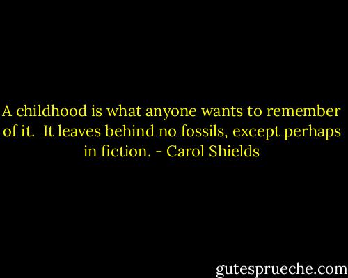 A childhood is what anyone wants to remember of it.  It leaves behind no fossils, except perhaps in fiction. - Carol Shields