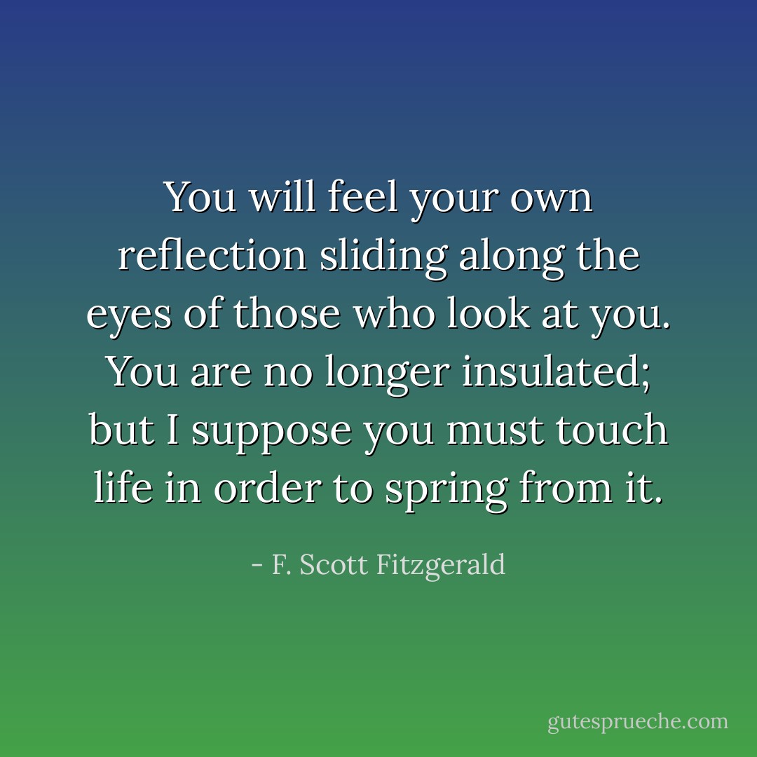 You will feel your own reflection sliding along the eyes of those who look at you. You are no longer insulated; but I suppose you must touch life in order to spring from it. - F. Scott Fitzgerald