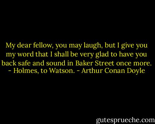 My dear fellow, you may laugh, but I give you my word that I shall be very glad to have you back safe and sound in Baker Street once more.<br />- Holmes, to Watson. - Arthur Conan Doyle