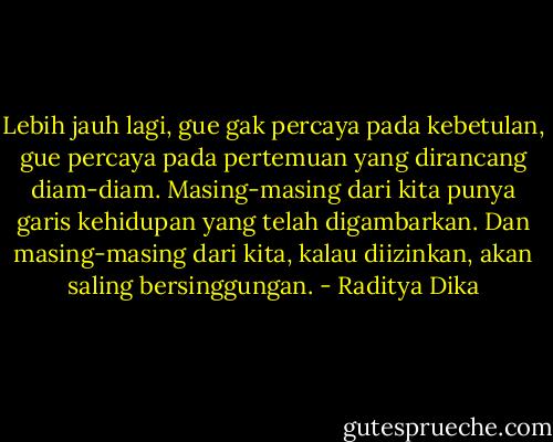 Lebih jauh lagi, gue gak percaya pada kebetulan, gue percaya pada pertemuan yang dirancang diam-diam. Masing-masing dari kita punya garis kehidupan yang telah digambarkan. Dan masing-masing dari kita, kalau diizinkan, akan saling bersinggungan. - Raditya Dika