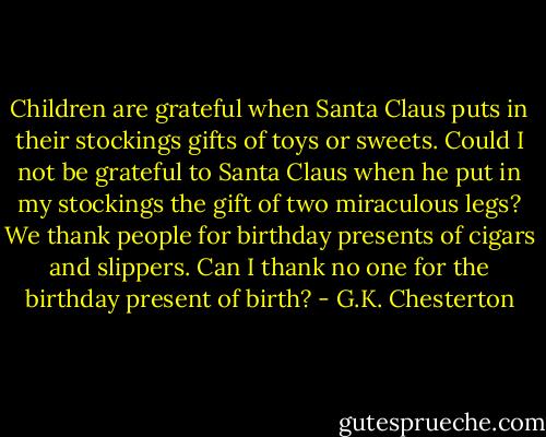 Children are grateful when Santa Claus puts in their stockings gifts of toys or sweets. Could I not be grateful to Santa Claus when he put in my stockings the gift of two miraculous legs? We thank people for birthday presents of cigars and slippers. Can I thank no one for the birthday present of birth? - G.K. Chesterton