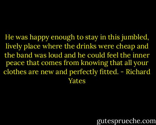 He was happy enough to stay in this jumbled, lively place where the drinks were cheap and the band was loud and he could feel the inner peace that comes from knowing that all your clothes are new and perfectly fitted. - Richard Yates