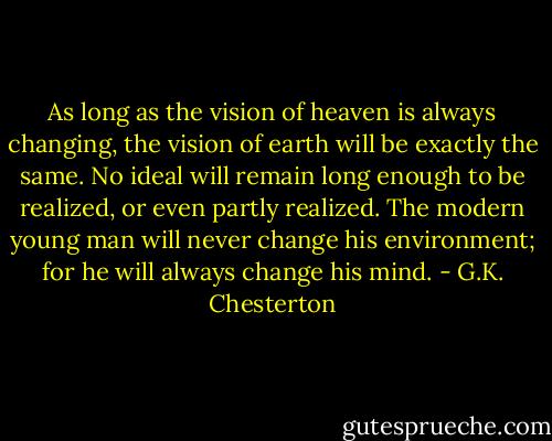 As long as the vision of heaven is always changing, the vision of earth will be exactly the same. No ideal will remain long enough to be realized, or even partly realized. The modern young man will never change his environment; for he will always change his mind. - G.K. Chesterton