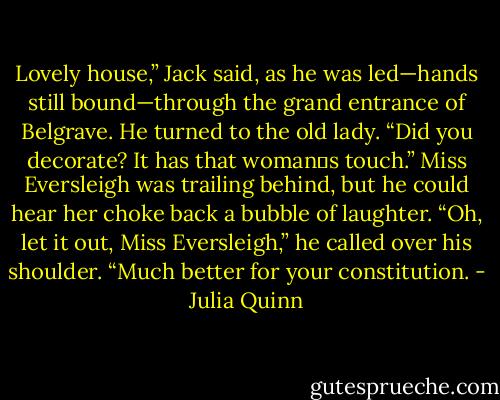 Lovely house,” Jack said, as he was led—hands still bound—through the grand entrance of<br />Belgrave. He turned to the old lady. “Did you decorate? It has that woman‟s touch.”<br />Miss Eversleigh was trailing behind, but he could hear her choke back a bubble of laughter.<br />“Oh, let it out, Miss Eversleigh,” he called over his shoulder. “Much better for your<br />constitution. - Julia Quinn
