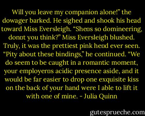 Will you leave my companion alone!” the dowager barked.<br />He sighed and shook his head toward Miss Eversleigh. “She‟s so domineering, don‟t you think?”<br />Miss Eversleigh blushed. Truly, it was the prettiest pink he‟d ever seen.<br />“Pity about these bindings,” he continued. “We do seem to be caught in a romantic moment,<br />your employer‟s acidic presence aside, and it would be far easier to drop one exquisite kiss on<br />the back of your hand were I able to lift it with one of mine. - Julia Quinn