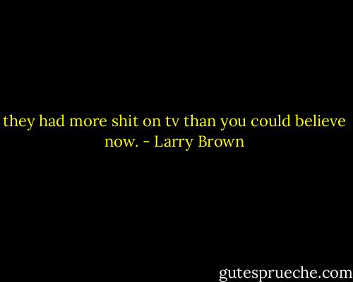 they had more shit on tv than you could believe now. - Larry Brown