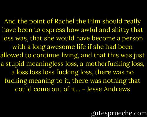 And the point of Rachel the Film should really have been to express how awful and shitty that loss was, that she would have become a person with a long awesome life if she had been allowed to continue living, and that this was just a stupid meaningless loss, a motherfucking loss, a loss loss loss fucking loss, there was no fucking meaning to it, there was nothing that could come out of it... - Jesse Andrews