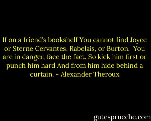 If on a friend’s bookshelf<br />You cannot find Joyce or Sterne<br />Cervantes, Rabelais, or Burton,<br /><br />You are in danger, face the fact,<br />So kick him first or punch him hard<br />And from him hide behind a curtain. - Alexander Theroux