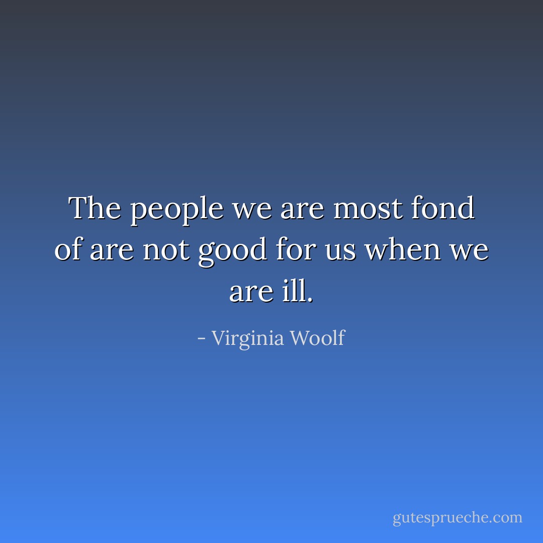 The people we are most fond of are not good for us when we are ill. - Virginia Woolf