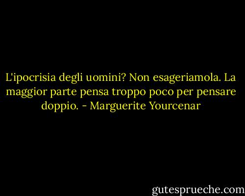 L'ipocrisia degli uomini? Non esageriamola. La maggior parte pensa troppo poco per pensare doppio. - Marguerite Yourcenar