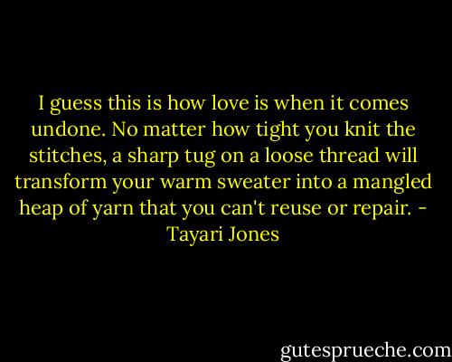 I guess this is how love is when it comes undone. No matter how tight you knit the stitches, a sharp tug on a loose thread will transform your warm sweater into a mangled heap of yarn that you can't reuse or repair. - Tayari Jones