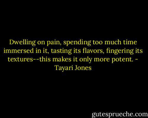 Dwelling on pain, spending too much time immersed in it, tasting its flavors, fingering its textures--this makes it only more potent. - Tayari Jones
