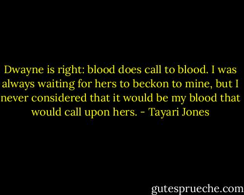 Dwayne is right: blood does call to blood. I was always waiting for hers to beckon to mine, but I never considered that it would be my blood that would call upon hers. - Tayari Jones