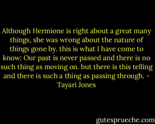 Although Hermione is right about a great many things, she was wrong about the nature of things gone by. this is what I have come to know: Our past is never passed and there is no such thing as moving on. but there is this telling and there is such a thing as passing through. - Tayari Jones