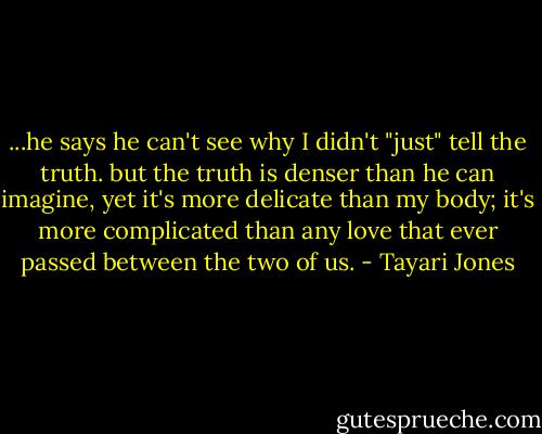 ...he says he can't see why I didn't "just" tell the truth. but the truth is denser than he can imagine, yet it's more delicate than my body; it's more complicated than any love that ever passed between the two of us. - Tayari Jones