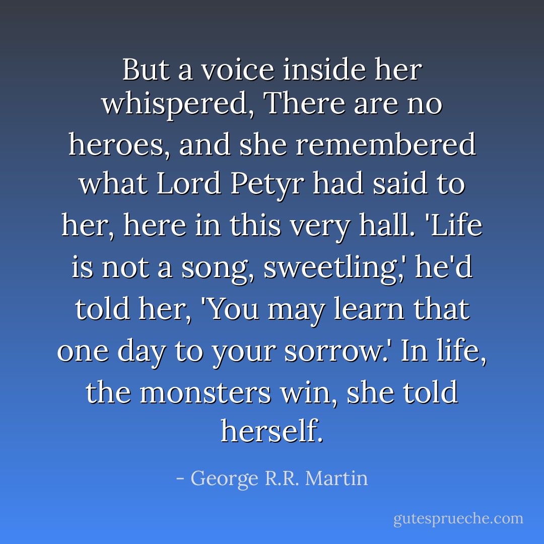 But a voice inside her whispered, There are no heroes, and she remembered what Lord Petyr had said to her, here in this very hall. 'Life is not a song, sweetling,' he'd told her, 'You may learn that one day to your sorrow.' In life, the monsters win, she told herself. - George R.R. Martin
