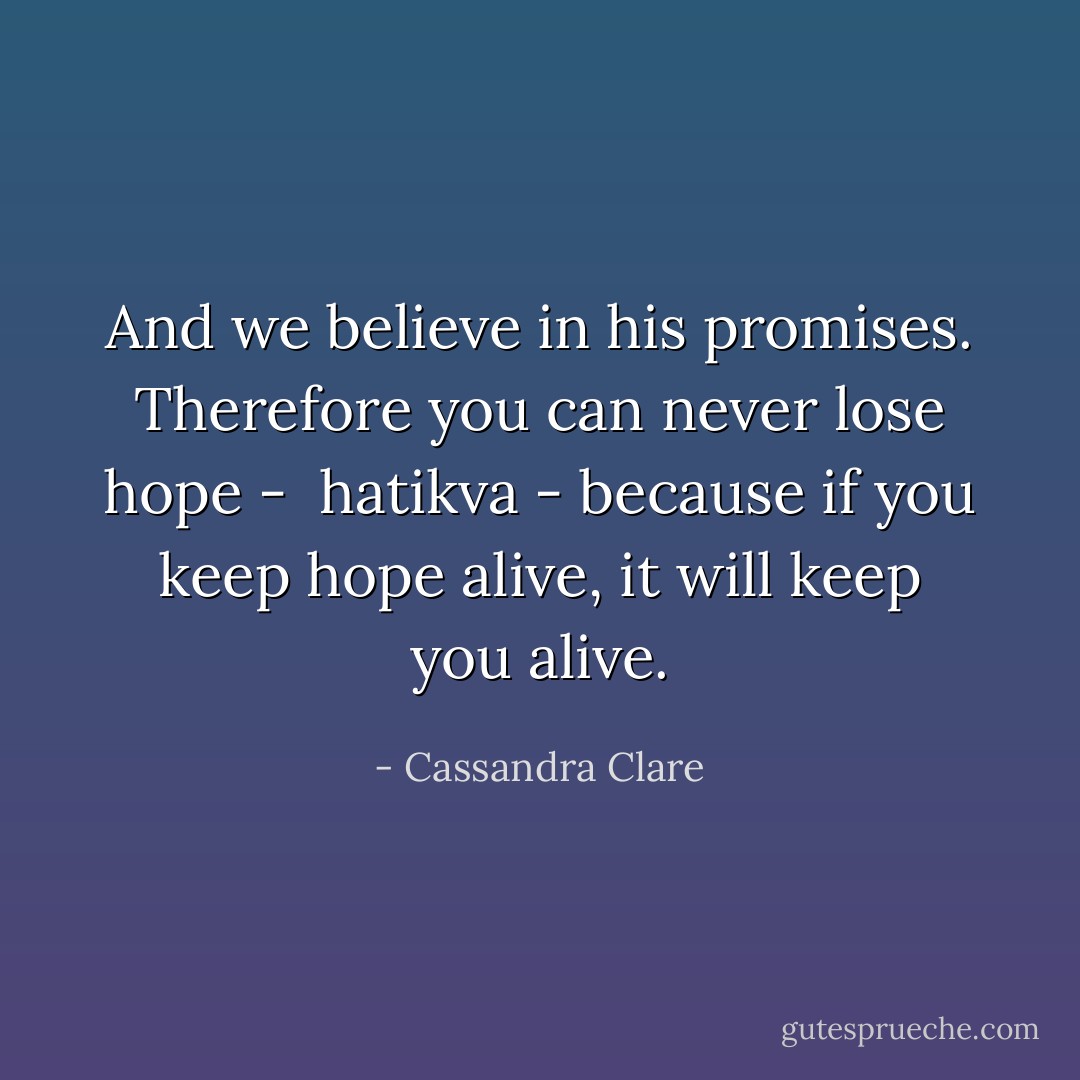 And we believe in his promises. Therefore you can never lose hope -  hatikva - because if you keep hope alive, it will keep you alive. - Cassandra Clare