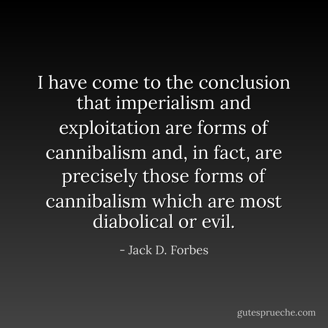 I have come to the conclusion that imperialism and exploitation are forms of cannibalism and, in fact, are precisely those forms of cannibalism which are most diabolical or evil. - Jack D. Forbes