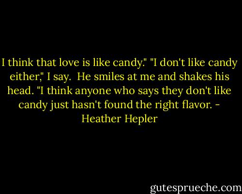 I think that love is like candy."<br />"I don't like candy either," I say. <br />He smiles at me and shakes his head. "I think anyone who says they don't like candy just hasn't found the right flavor. - Heather Hepler