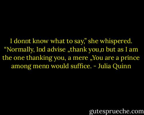 I don‟t know what to say,” she whispered.<br />“Normally, I‟d advise „thank you,‟ but as I am the one thanking you, a mere „You are a prince<br />among men‟ would suffice. - Julia Quinn