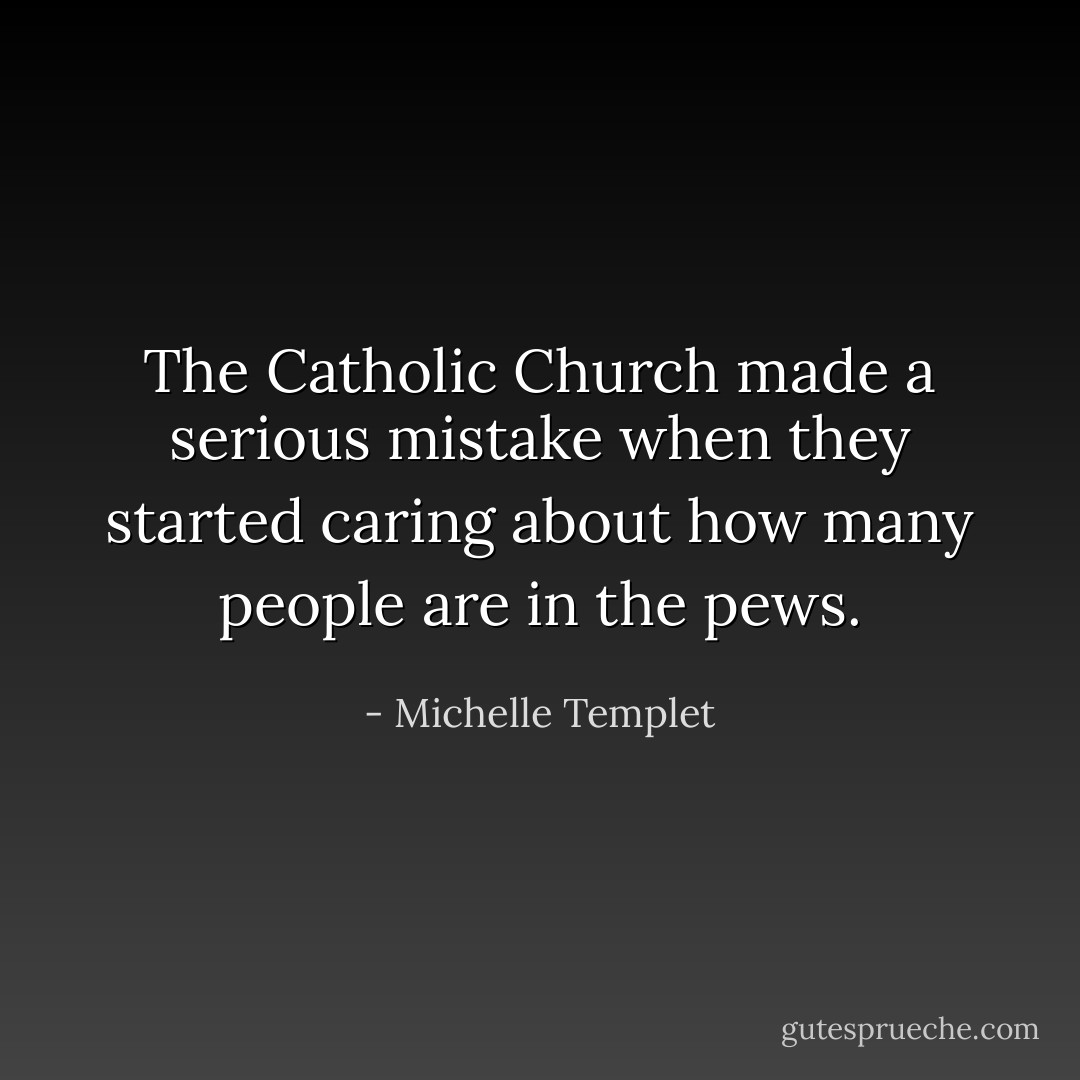 The Catholic Church made a serious mistake when they started caring about how many people are in the pews. - Michelle Templet