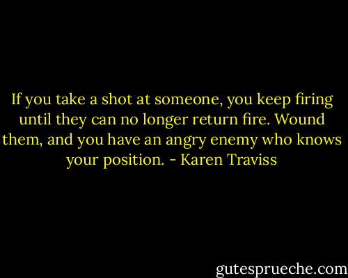 If you take a shot at someone, you keep firing until they can no longer return fire. Wound them, and you have an angry enemy who knows your position. - Karen Traviss