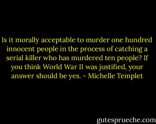Is it morally acceptable to murder one hundred innocent people in the process of catching a serial killer who has murdered ten people? If you think World War II was justified, your answer should be yes. - Michelle Templet