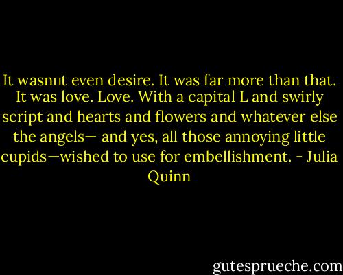 It wasn‟t even desire. It was far more than that.<br />It was love.<br />Love. With a capital L and swirly script and hearts and flowers and whatever else the angels—<br />and yes, all those annoying little cupids—wished to use for embellishment. - Julia Quinn