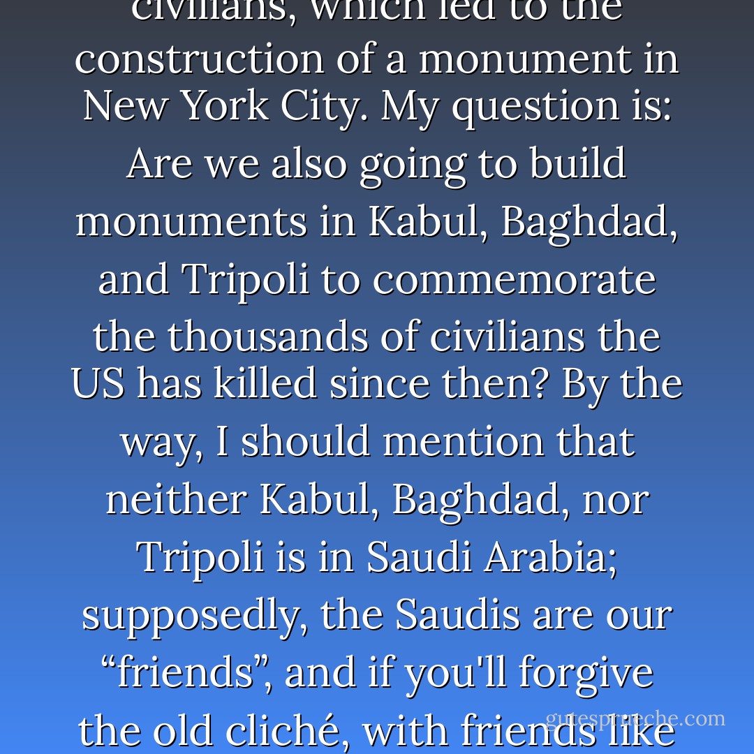 On 11 September 2001, a bunch of Saudis killed almost 3000 US civilians, which led to the construction of a monument in New York City. My question is: Are we also going to build monuments in Kabul, Baghdad, and Tripoli to commemorate the thousands of civilians the US has killed since then? By the way, I should mention that neither Kabul, Baghdad, nor Tripoli is in Saudi Arabia; supposedly, the Saudis are our “friends”, and if you'll forgive the old cliché, with friends like these, who needs enemies? - Michelle Templet