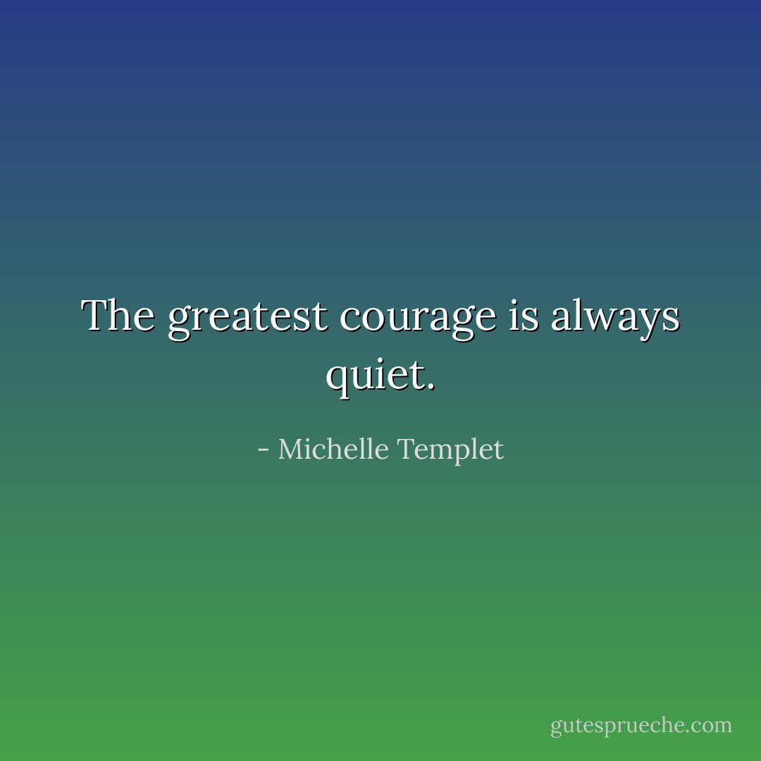 The greatest courage is always quiet. - Michelle Templet