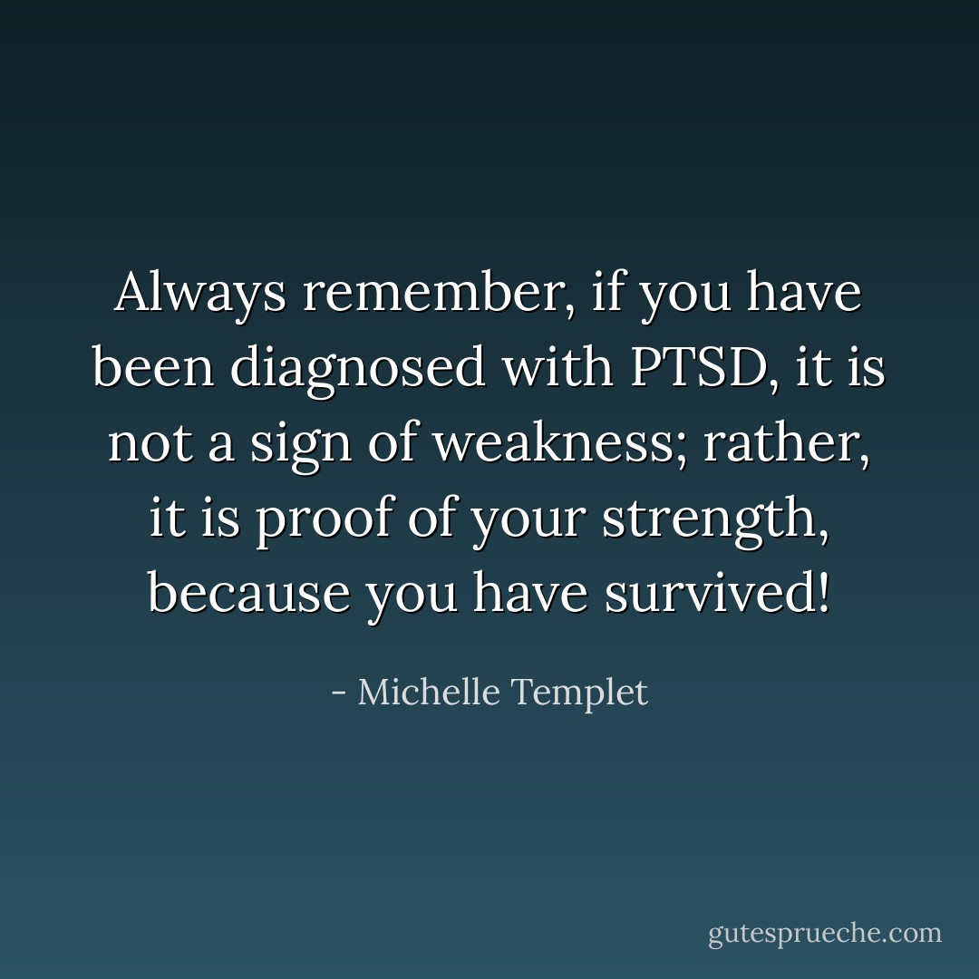 Always remember, if you have been diagnosed with PTSD, it is not a sign of weakness; rather, it is proof of your strength, because you have survived! - Michelle Templet