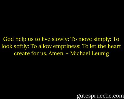 God help us to live slowly:<br />To move simply:<br />To look softly:<br />To allow emptiness:<br />To let the heart create for us.<br />Amen. - Michael Leunig