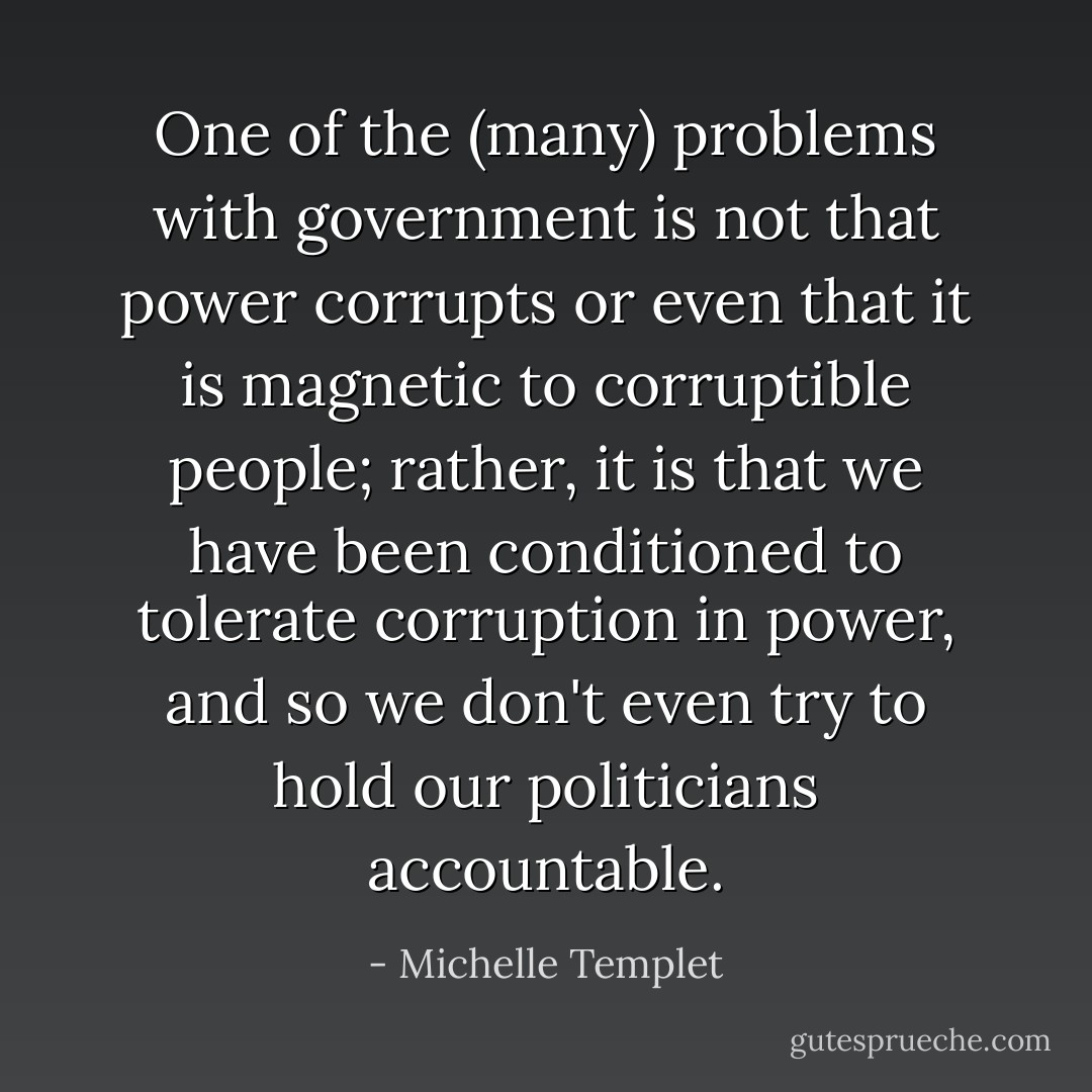 One of the (many) problems with government is not that power corrupts or even that it is magnetic to corruptible people; rather, it is that we have been conditioned to tolerate corruption in power, and so we don't even try to hold our politicians accountable. - Michelle Templet