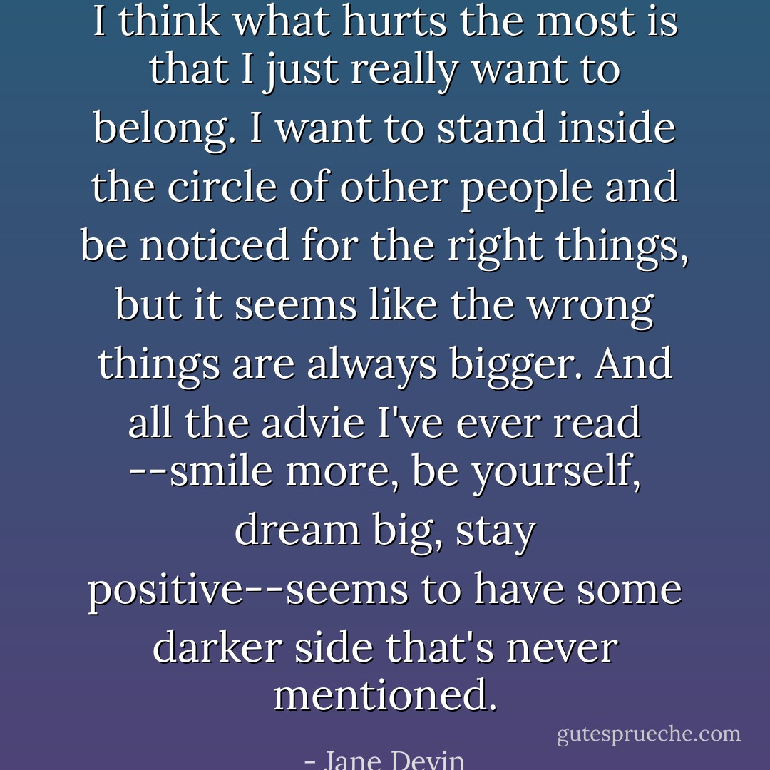 I think what hurts the most is that I just really want to belong. I want to stand inside the circle of other people and be noticed for the right things, but it seems like the wrong things are always bigger. And all the advie I've ever read --smile more, be yourself, dream big, stay positive--seems to have some darker side that's never mentioned. - Jane Devin